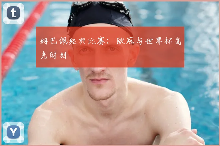 姆巴佩经典比赛：欧冠与世界杯高光时刻