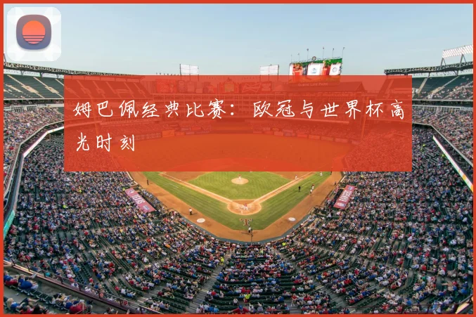 姆巴佩经典比赛:欧冠与世界杯高光时刻