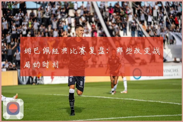 姆巴佩经典比赛复盘:那些改变战局的时刻